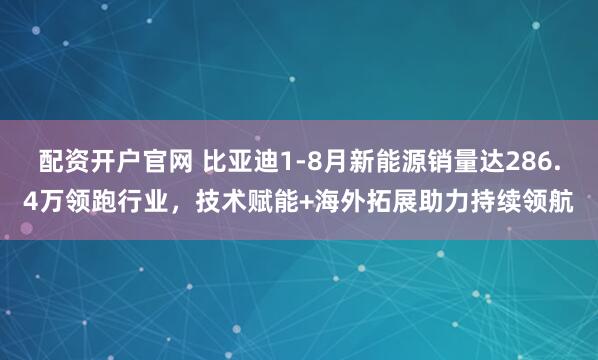 配资开户官网 比亚迪1-8月新能源销量达286.4万领跑行业，技术赋能+海外拓展助力持续领航