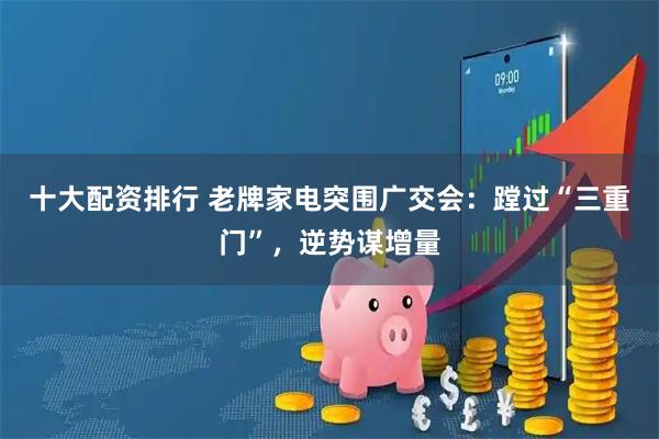 十大配资排行 老牌家电突围广交会：蹚过“三重门”，逆势谋增量
