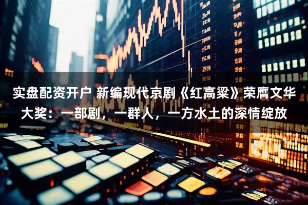 实盘配资开户 新编现代京剧《红高粱》荣膺文华大奖：一部剧，一群人，一方水土的深情绽放