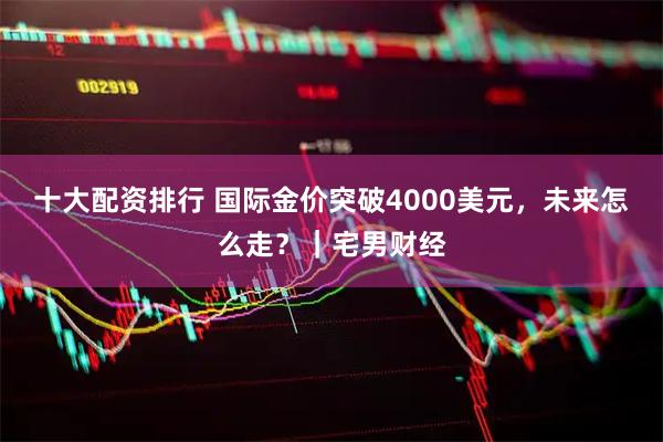 十大配资排行 国际金价突破4000美元，未来怎么走？｜宅男财经