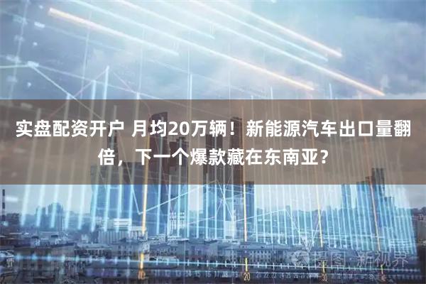 实盘配资开户 月均20万辆！新能源汽车出口量翻倍，下一个爆款藏在东南亚？