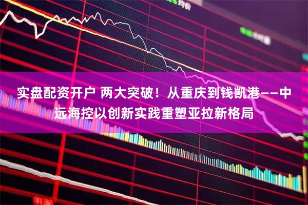 实盘配资开户 两大突破！从重庆到钱凯港——中远海控以创新实践重塑亚拉新格局