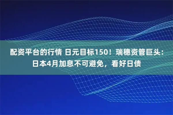 配资平台的行情 日元目标150！瑞穗资管巨头：日本4月加息不可避免，看好日债
