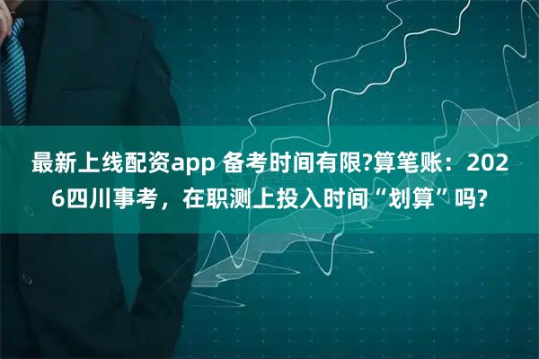 最新上线配资app 备考时间有限?算笔账：2026四川事考，在职测上投入时间“划算”吗?