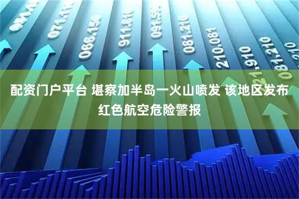 配资门户平台 堪察加半岛一火山喷发 该地区发布红色航空危险警报