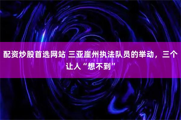 配资炒股首选网站 三亚崖州执法队员的举动，三个让人“想不到”