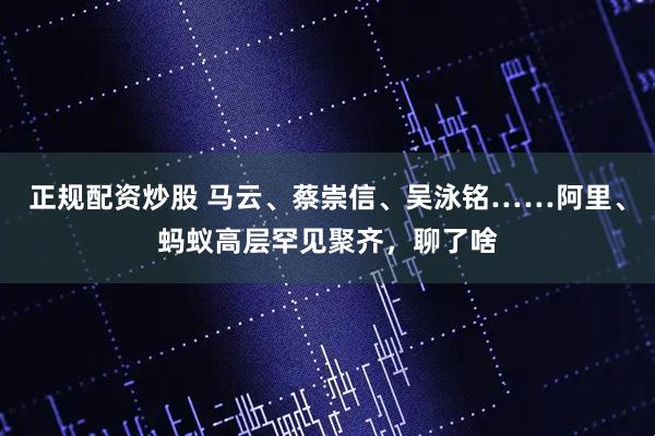 正规配资炒股 马云、蔡崇信、吴泳铭……阿里、蚂蚁高层罕见聚齐，聊了啥