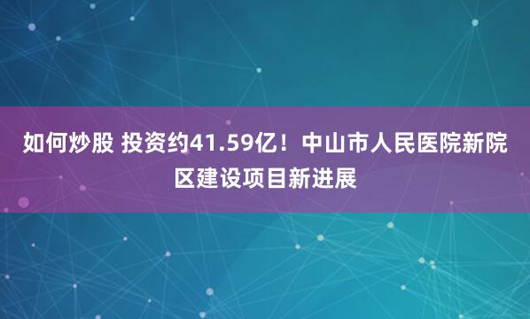 如何炒股 投资约41.59亿！中山市人民医院新院区建设项目新进展