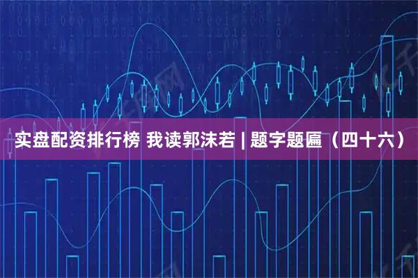 实盘配资排行榜 我读郭沫若 | 题字题匾（四十六）