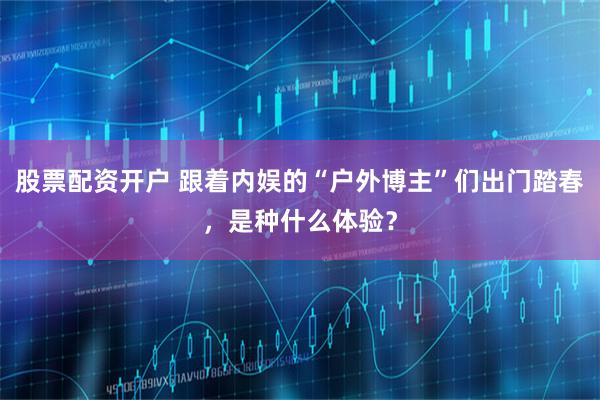 股票配资开户 跟着内娱的“户外博主”们出门踏春，是种什么体验？